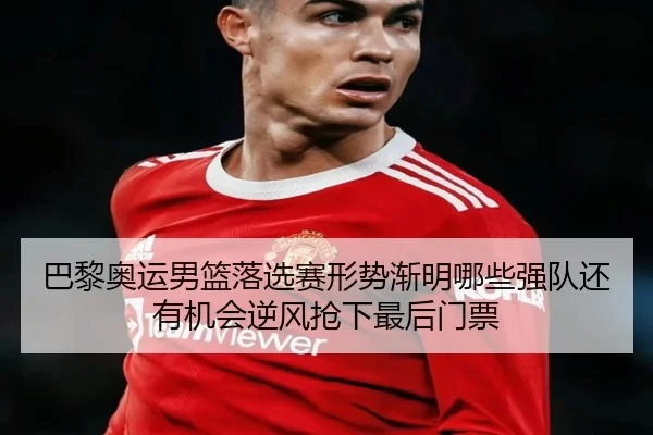 巴黎奥运男篮落选赛形势渐明哪些强队还有机会逆风抢下最后门票
