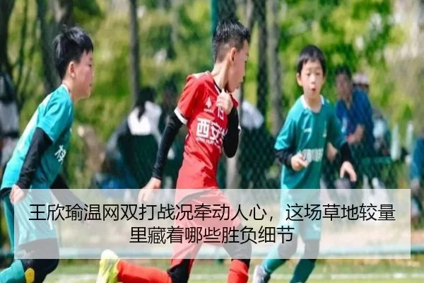 王欣瑜温网双打战况牵动人心，这场草地较量里藏着哪些胜负细节